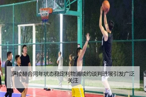 萨拉赫合同年状态稳定利物浦续约谈判进展引发广泛关注